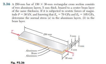 2.36 A 250-mm bar of 150 x 30-mm rectangular cross section consists
of two aluminum layers, 5 mm thick, brazed to a center brass layer
of the same thickness. If it is subjected to centric forces of magni-
tude P = 30 kN, and knowing that E, = 70 GPa and E, = 105 GPa,
determine the normal stress (a) in the aluminum layers, (b) in the
brass layer.
P'
250 mm
5 mm
5 mm
5 mm
Aluminum
Brass
Aluminum
P
30 mm
Fig. P2.36
