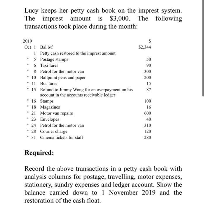 Lucy keeps her petty cash book on the imprest system.
The imprest amount
amount is $3,000. The following
transactions took place during the month:
2019
Oct 1 Bal b/f
1
Petty cash restored to the imprest amount
5 Postage stamps
6
Taxi fares
8
Petrol for the motor van
10
Ballpoint pens and paper
11
Bus fares
"15
Refund to Jimmy Wong for an overpayment on his
account in the accounts receivable ledger
"
"1
"1
#1
"
"16 Stamps
"18 Magazines
"21 Motor van repairs
23
Envelopes
11 24
Petrol for the motor van
"28
Courier charge
"31 Cinema tickets for staff
"
S
$2,344
50
90
300
200
15
87
100
16
600
40
310
120
280
Required:
Record the above transactions in a petty cash book with
analysis columns for postage, travelling, motor expenses,
stationery, sundry expenses and ledger account. Show the
balance carried down to 1 November 2019 and the
restoration of the cash float.