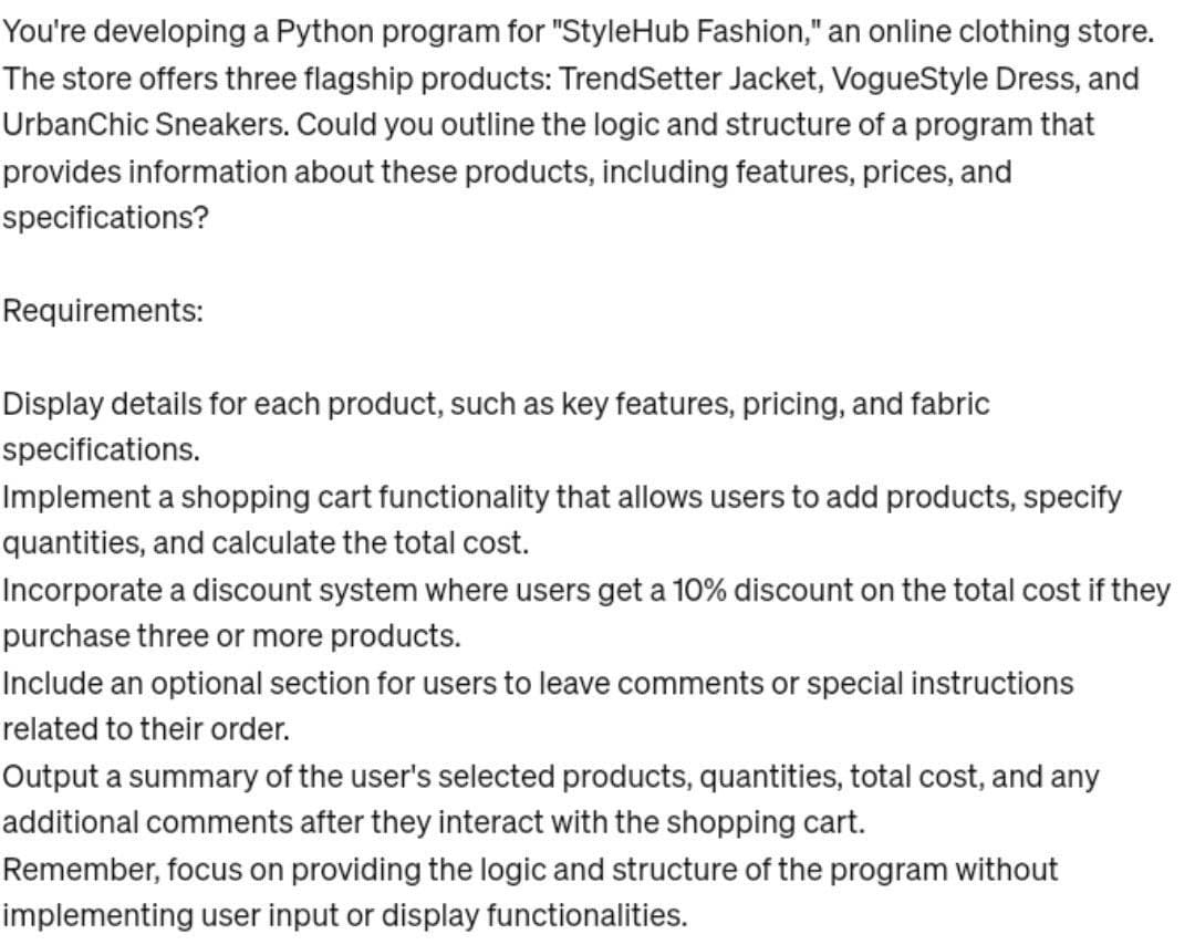 You're developing a Python program for "StyleHub Fashion," an online clothing store.
The store offers three flagship products: TrendSetter Jacket, VogueStyle Dress, and
UrbanChic Sneakers. Could you outline the logic and structure of a program that
provides information about these products, including features, prices, and
specifications?
Requirements:
Display details for each product, such as key features, pricing, and fabric
specifications.
Implement a shopping cart functionality that allows users to add products, specify
quantities, and calculate the total cost.
Incorporate a discount system where users get a 10% discount on the total cost if they
purchase three or more products.
Include an optional section for users to leave comments or special instructions
related to their order.
Output a summary of the user's selected products, quantities, total cost, and any
additional comments after they interact with the shopping cart.
Remember, focus on providing the logic and structure of the program without
implementing user input or display functionalities.