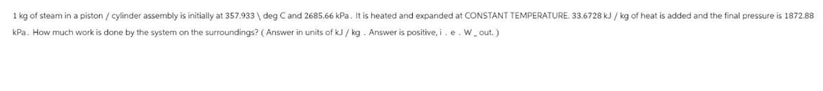 1 kg of steam in a piston / cylinder assembly is initially at 357.933 | deg C and 2685.66 kPa. It is heated and expanded at CONSTANT TEMPERATURE. 33.6728 kJ / kg of heat is added and the final pressure is 1872.88
kPa. How much work is done by the system on the surroundings? (Answer in units of kJ/kg. Answer is positive, i. e. W_out.)