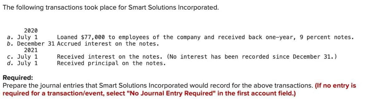 The following transactions took place for Smart Solutions Incorporated.
2020
a. July 1
Loaned $77,000 to employees of the company and received back one-year, 9 percent notes.
b. December 31 Accrued interest on the notes.
2021
c. July 1
d. July 1
Received interest on the notes. (No interest has been recorded since December 31.)
Received principal on the notes.
Required:
Prepare the journal entries that Smart Solutions Incorporated would record for the above transactions. (If no entry is
required for a transaction/event, select "No Journal Entry Required" in the first account field.)