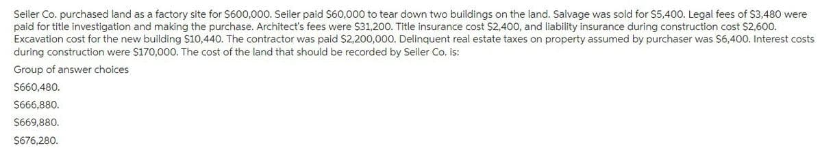 Seiler Co. purchased land as a factory site for $600,000. Seiler paid $60,000 to tear down two buildings on the land. Salvage was sold for $5,400. Legal fees of $3,480 were
paid for title investigation and making the purchase. Architect's fees were $31,200. Title insurance cost $2,400, and liability insurance during construction cost $2,600.
Excavation cost for the new building $10,440. The contractor was paid $2,200,000. Delinquent real estate taxes on property assumed by purchaser was $6,400. Interest costs
during construction were $170,000. The cost of the land that should be recorded by Seiler Co. is:
Group of answer choices
$660,480.
$666,880.
$669,880.
$676,280.