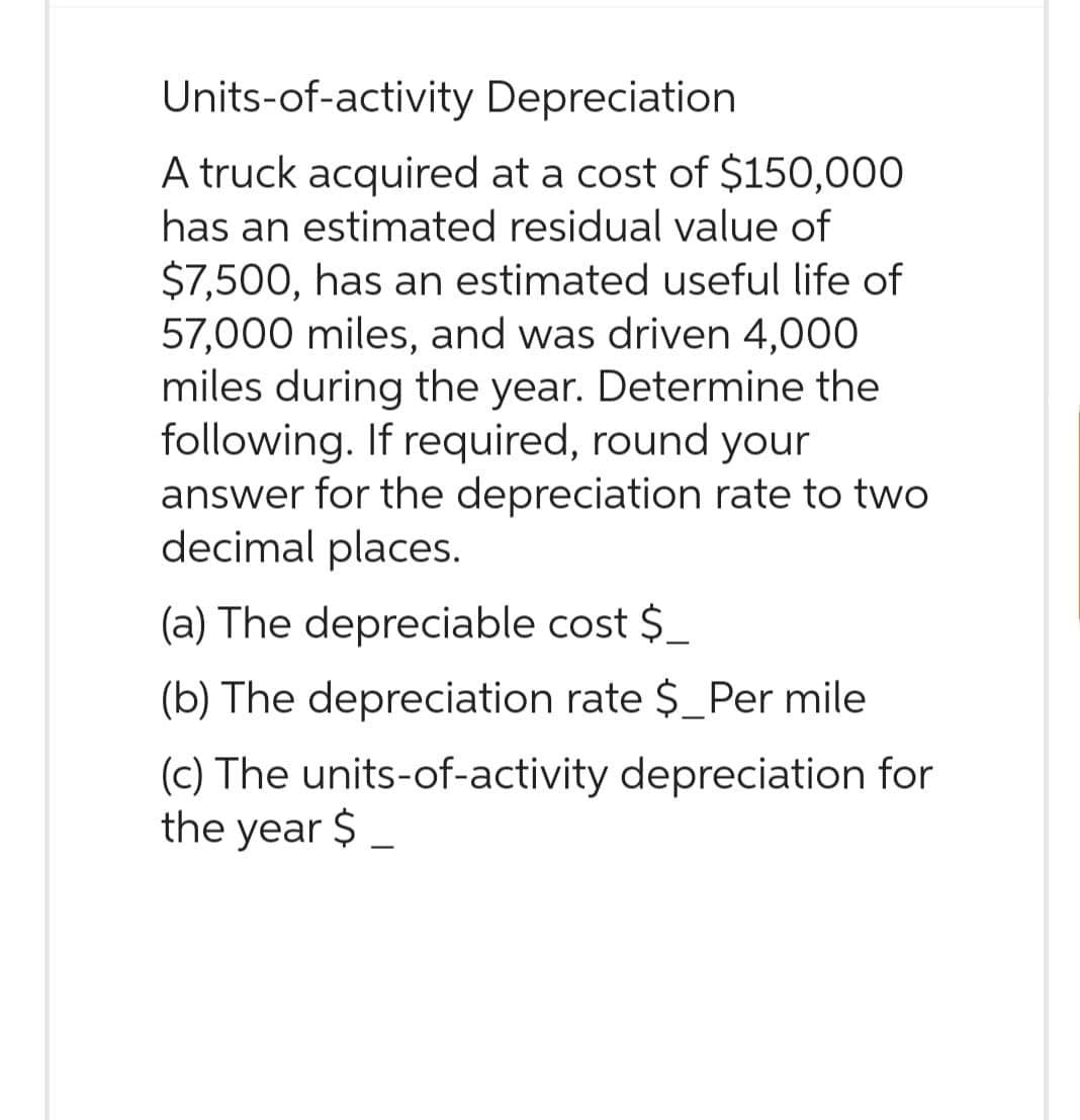 Units-of-activity Depreciation
A truck acquired at a cost of $150,000
has an estimated residual value of
$7,500, has an estimated useful life of
57,000 miles, and was driven 4,000
miles during the year. Determine the
following. If required, round your
answer for the depreciation rate to two
decimal places.
(a) The depreciable cost $_
(b) The depreciation rate $_Per mile
(c) The units-of-activity depreciation for
the year $_