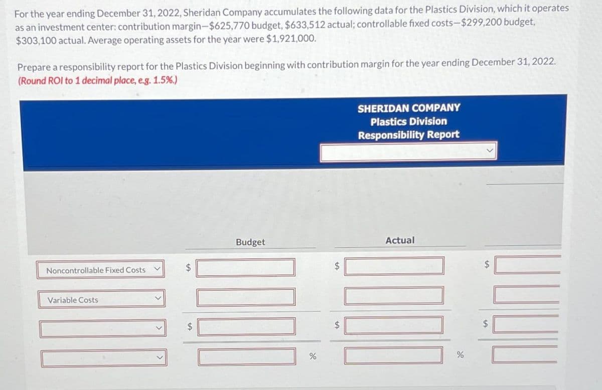 For the year ending December 31, 2022, Sheridan Company accumulates the following data for the Plastics Division, which it operates
as an investment center: contribution margin-$625,770 budget, $633,512 actual; controllable fixed costs-$299,200 budget,
$303,100 actual. Average operating assets for the year were $1,921,000.
Prepare a responsibility report for the Plastics Division beginning with contribution margin for the year ending December 31, 2022.
(Round ROI to 1 decimal place, e.g. 1.5%.)
Noncontrollable Fixed Costs V
Variable Costs
$
$
Budget
%
SHERIDAN COMPANY
Plastics Division
Responsibility Report
Actual
%
$
$