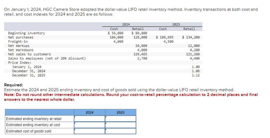 On January 1, 2024, HGC Camera Store adopted the dollar-value LIFO retail inventory method. Inventory transactions at both cost and
retail, and cost indexes for 2024 and 2025 are as follows:
Beginning inventory
Net purchases
Freight-in
Net markups
Net markdowns
Net sales to customers
Sales to employees (net of 20% discount)
Price Index:
January 1, 2024
December 31, 2024
December 31, 2025
Estimated ending inventory at retail
Estimated ending inventory at cost
Estimated cost of goods sold
2024
2024
Cost
$ 56,000
104,000
4,000
Retail
$ 80,000
128,000
2025
20,000
4,000
129,465
2,700
Cost
2025
$ 109,695
4,500
Required:
Estimate the 2024 and 2025 ending inventory and cost of goods sold using the dollar-value LIFO retail inventory method.
Note: Do not round other intermediate calculations. Round your cost-to-retail percentage calculation to 2 decimal places and final
answers to the nearest whole dollar.
Retail
$ 134,200
12,000
4,200
121,260
4,400
1.00
1.06
1.12