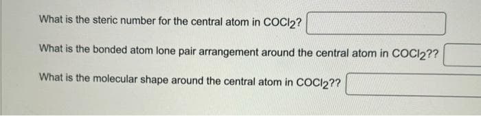 What is the steric number for the central atom in COCI2?
What is the bonded atom lone pair arrangement around the central atom in COCl2??
What is the molecular shape around the central atom in COCl2??