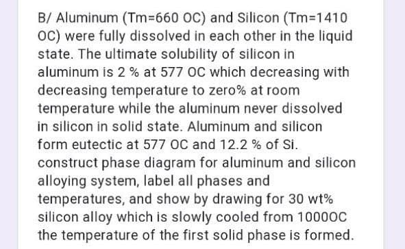 B/ Aluminum (Tm%3660 OC) and Silicon (Tm-1410
oC) were fully dissolved in each other in the liquid
state. The ultimate solubility of silicon in
aluminum is 2 % at 577 OC which decreasing with
decreasing temperature to zero% at room
temperature while the aluminum never dissolved
in silicon in solid state. Aluminum and silicon
form eutectic at 577 OC and 12.2 % of Si.
construct phase diagram for aluminum and silicon
alloying system, label all phases and
temperatures, and show by drawing for 30 wt%
silicon alloy which is slowly cooled from 10000c
the temperature of the first solid phase is formed.
