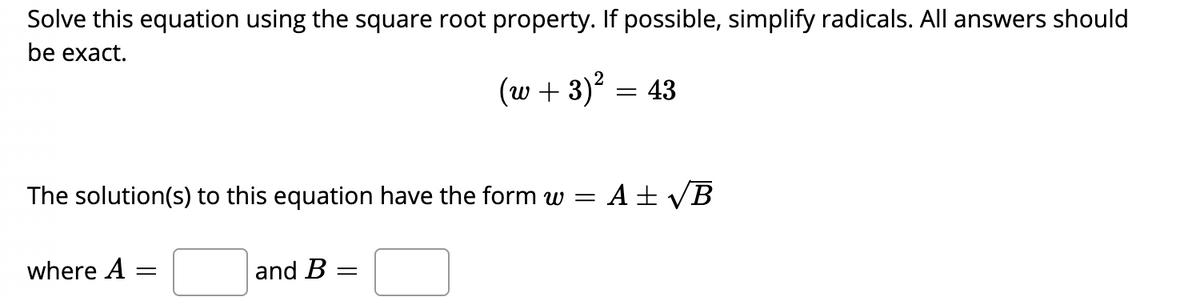 Solve this equation using the square root property. If possible, simplify radicals. All answers should
be exact.
(w + 3) = 43
The solution(s) to this equation have the form w =
A ± VB
where A
and B :
