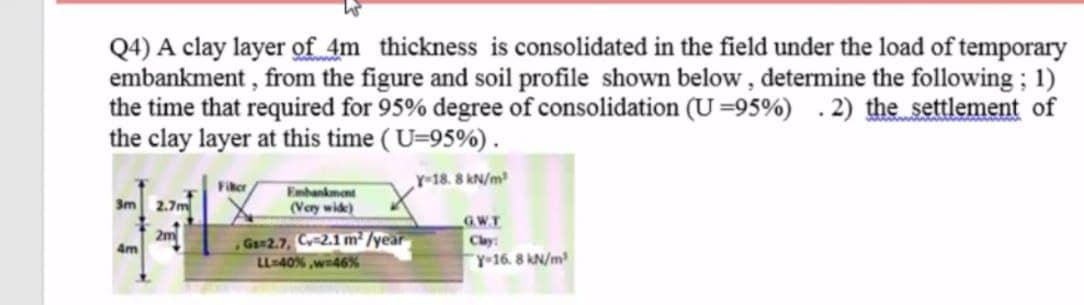 Q4) A clay layer of 4m thickness is consolidated in the field under the load of temporary
embankment , from the figure and soil profile shown below , determine the following ; 1)
the time that required for 95% degree of consolidation (U=95%) .2) the settlement of
the clay layer at this time ( U=95%).
Y-18. 8 kN/m
Fiker
Embankmant
3m 2.7m
(Very wide)
GWT
2m
G 2.7, Cy 2.1 m² /year
Clay
4m
LL-40% ,wn46%
"Y-16. 8 kN/m
