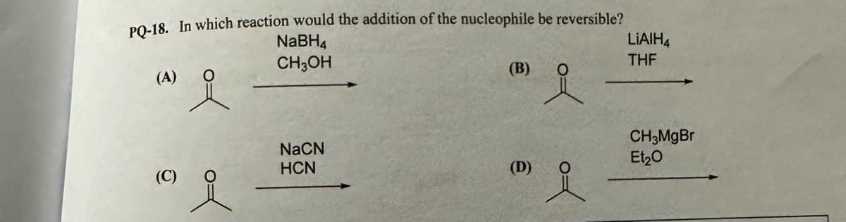 NaBH4
CH3OH
(A)
요
PQ-18. In which reaction would the addition of the nucleophile be reversible?
(B)
LiAlH4
THF
NaCN
HCN
CH3MgBr
Et₂O
(C)
(D)
요