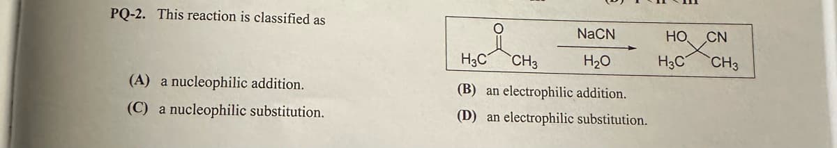 PQ-2. This reaction is classified as
(A) a nucleophilic addition.
(C) a nucleophilic substitution.
NaCN
H3C CH3
H₂O
(B) an electrophilic addition.
(D) an electrophilic substitution.
HO
H3C
CN
CH3