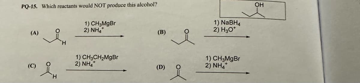 PQ-15. Which reactants would NOT produce this alcohol?
(A)
(C)
H
1) CH3MgBr
2) NHẢ
1) CH3CH₂MgBr
2) NH
(B)
(D)
of
요
1) NaBH4
2) H3O+
1) CH3MgBr
2) NHA
OH