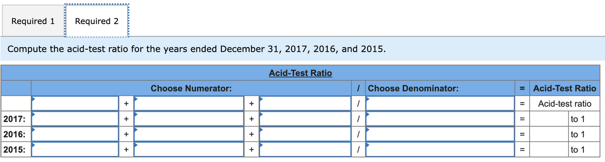 Required 1
Required 2
Compute the acid-test ratio for the years ended December 31, 2017, 2016, and 2015.
Acid-Test Ratio
Choose Numerator:
I Choose Denominator:
Acid-Test Ratio
+
+
Acid-test ratio
2017:
+
+
to 1
%3D
2016:
+
+
to 1
%3D
2015:
+
+
to 1
II
II
