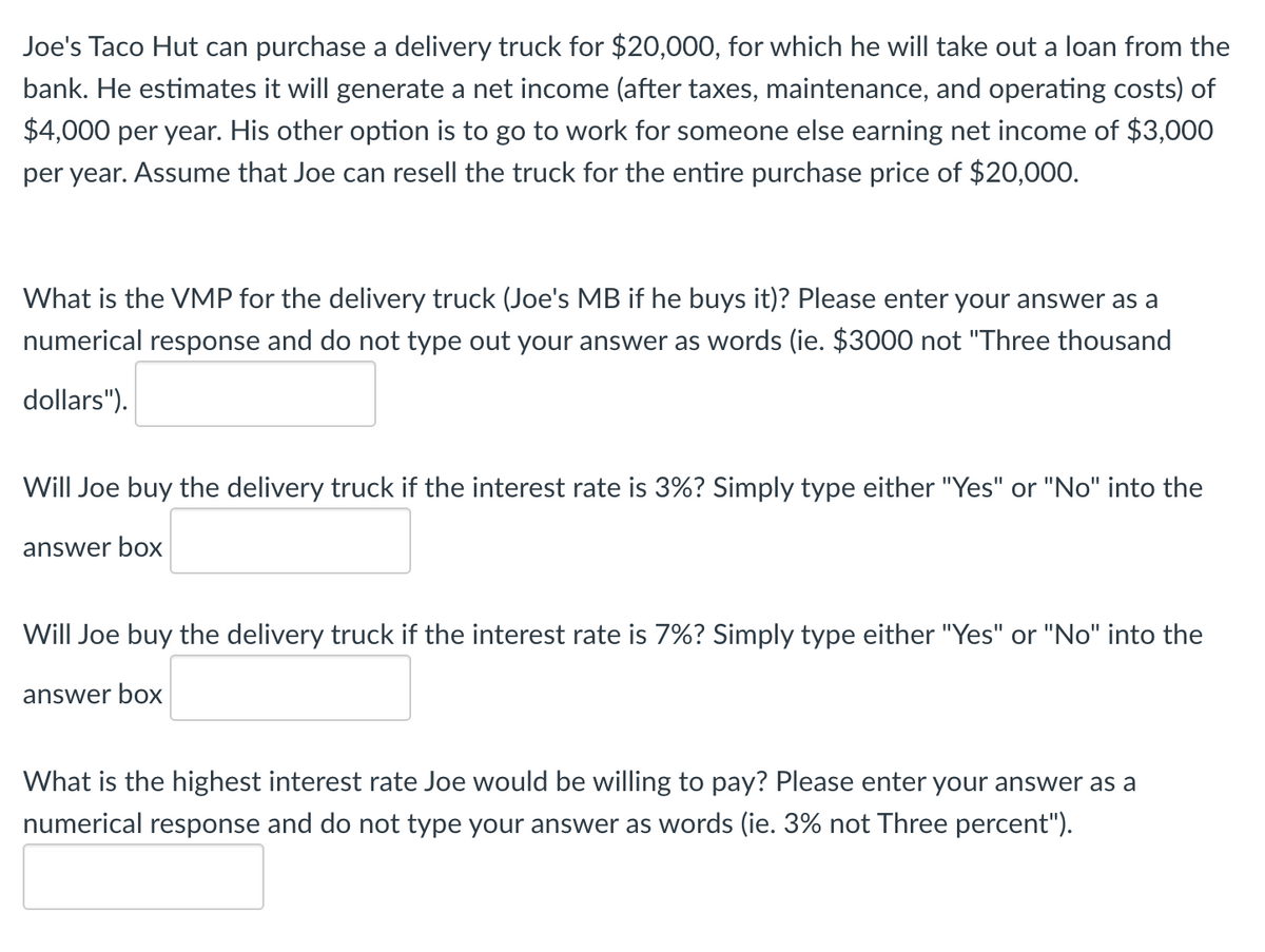 Joe's Taco Hut can purchase a delivery truck for $20,000, for which he will take out a loan from the
bank. He estimates it will generate a net income (after taxes, maintenance, and operating costs) of
$4,000 per year. His other option is to go to work for someone else earning net income of $3,000
per year. Assume that Joe can resell the truck for the entire purchase price of $20,000.
What is the VMP for the delivery truck (Joe's MB if he buys it)? Please enter your answer as a
numerical response and do not type out your answer as words (ie. $3000 not "Three thousand
dollars").
Will Joe buy the delivery truck if the interest rate is 3%? Simply type either "Yes" or "No" into the
answer box
Will Joe buy the delivery truck if the interest rate is 7%? Simply type either "Yes" or "No" into the
answer box
What is the highest interest rate Joe would be willing to pay? Please enter your answer as a
numerical response and do not type your answer as words (ie. 3% not Three percent").
