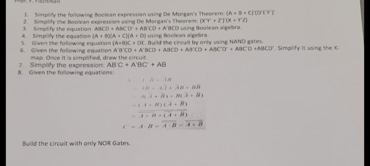 ischman
1. Simplify the following Boolean expression using De Morgan's Theorem: (A+B+C)'(D'E'F')'
2. Simplify the Boolean expression using De Morgan's Theorem: (X'Y' + Z')'(X + Y'Z)
3. Simplify the equation ABCD + ABC'D' + AB'CD + A'BCD using Boolean algebra.
4.
Simplify the equation (A + B)(A + C)(A + D) using Boolean algebra.
Given the following equation (A+B)C+ DE. Build the circuit by only using NAND gates.
6.
Given the following equation A'B'CD + A'BCD + ABCD + AB'CD + ABC'D' + ABC'D +ABCD'. Simplify it using the K-
map. Once it is simplified, draw the circuit.
7. Simplify the expression: AB'C + A'BC' + AB
8. Given the following equations:
1-B + AB
AB+ AÃ + ĀB + BB
= A(A+B) + B(A + B)
= (A + B) (A + B)
= A + B + (A + B)
C = A·B = A·B=A+B
Build the circuit with only NOR Gates.