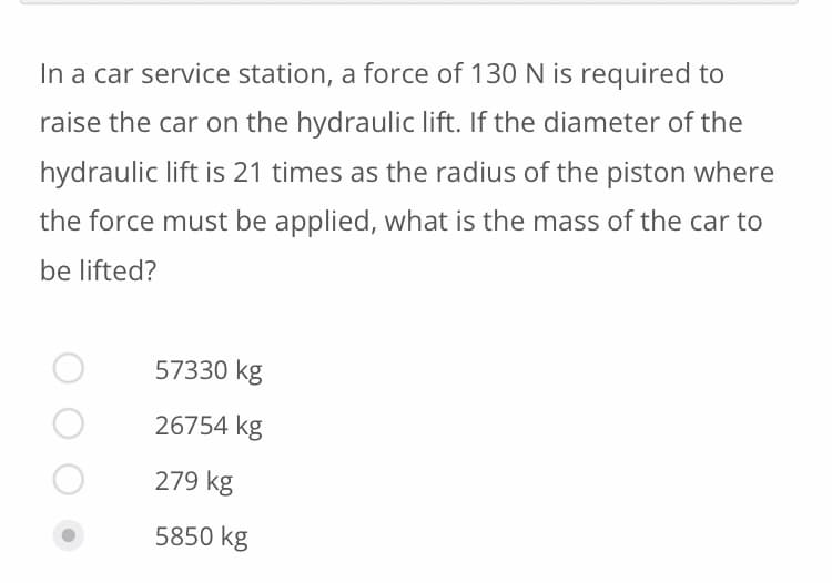 In a car service station, a force of 130 N is required to
raise the car on the hydraulic lift. If the diameter of the
hydraulic lift is 21 times as the radius of the piston where
the force must be applied, what is the mass of the car to
be lifted?
57330 kg
26754 kg
279 kg
5850 kg