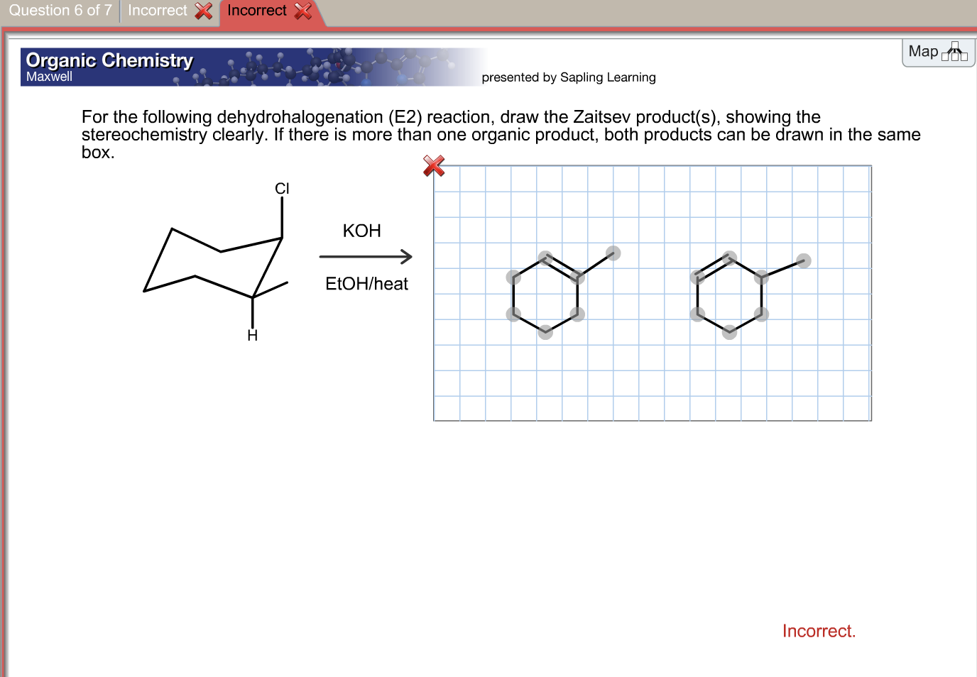 Question 6 of 7 Incorrect
Incorrect
Organic Chemistry
Map
Maxwell
presented by Sapling Learning
For the following dehydrohalogenation (E2) reaction, draw the Zaitsev product(s), showing the
stereochemistry clearly. If there is more than one organic product, both products can be drawn in the same
box.
CI
КОН
ELOH/heat
Н
Incorrect.
