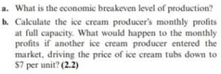a. What is the economic breakeven level of production?
b. Calculate the ice cream producer's monthly profits
at full capacity. What would happen to the monthly
profits if another ice cream producer entered the
market, driving the price of ice cream tubs down to
$7 per unit? (2.2)
