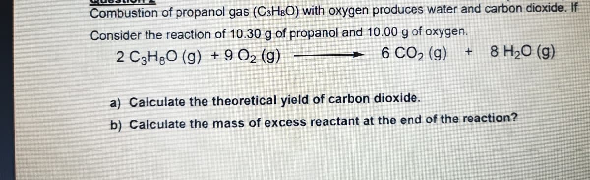 Combustion of propanol gas (CsH&O) with oxygen produces water and carbon dioxide. If
Consider the reaction of 10.30 g of propanol and 10.00 g of oxygen.
6 CO2 (g) +
2 C3H3O (g) + 9 O2 (g)
8 H20 (g)
a) Calculate the theoretical yield of carbon dioxide.
b) Calculate the mass of excess reactant at the end of the reaction?

