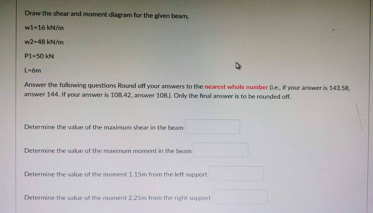 Draw the shear and moment diagram for the given beam,
w1-16 kN/m
w2=48 kN/m
P1-50 kN
L=6m
Answer the following questions Round off your answers to the nearest whole number (i.e., if your answer is 143.58,
answer 144. If your answer is 108.42, answer 108.). Only the final answer is to be rounded off.
Determine the value of the maximum shear in the beam
Determine the value of the maximum moment in the beam
Determine the value of the moment 1.15m from the left support
Determine the value of the moment 2.25m from the right support