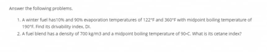 Answer the following problems.
1. A winter fuel has 10% and 90% evaporation temperatures of 122°F and 360°F with midpoint boiling temperature of
190°F. Find its drivability index. DI.
2. A fuel blend has a density of 700 kg/m3 and a midpoint boiling temperature of 90-C. What is its cetane index?
