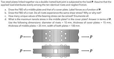 Two steel plates linked together via a double riveted butt joint is subjected to the load P. Assume that the
applied load distributes evenly among the ten identical rivets and neglect friction.
a. Draw the FBD of a middle plate and that of a cover plate. Label forces as a function of P.
b. Draw the FBD of a rivet. Do all rivets experience the same shear stress? Why or why not?
c. How many unique values of the bearing stress can be solved? Enumerate all.
d. What is the maximum tensile stress in the middle plate? in the cover plate? Answer in terms of P.
Use the following dimensions: diameter of rivets - 10 mm, thickness of cover plates - 15 mm,
thickness of middle plates - 25 mm, width of both plates-100 mm.
P-
P-
P
-P