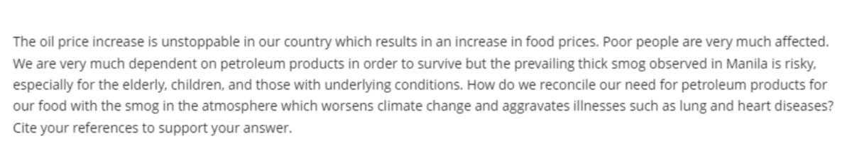 The oil price increase is unstoppable in our country which results in an increase in food prices. Poor people are very much affected.
We are very much dependent on petroleum products in order to survive but the prevailing thick smog observed in Manila is risky,
especially for the elderly, children, and those with underlying conditions. How do we reconcile our need for petroleum products for
our food with the smog in the atmosphere which worsens climate change and aggravates illnesses such as lung and heart diseases?
Cite your references to support your answer.