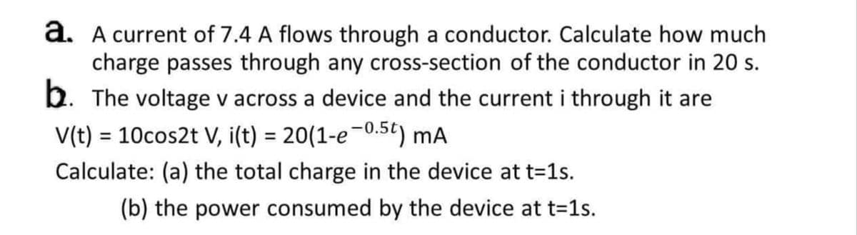 a. A current of 7.4 A flows through a conductor. Calculate how much
charge passes through any cross-section of the conductor in 20 s.
b. The voltage v across a device and the current i through it are
V(t) = 10cos2t V, i(t) = 20(1-e-0.5t) mA
Calculate: (a) the total charge in the device at t=1s.
(b) the power consumed by the device at t=1s.