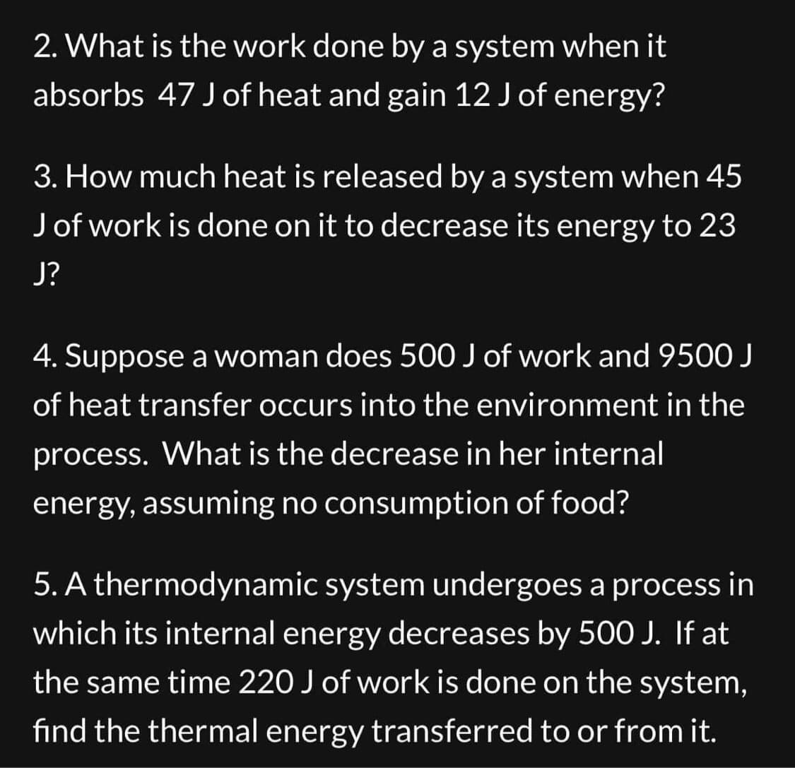 2. What is the work done by a system when it
absorbs 47 J of heat and gain 12 J of energy?
3. How much heat is released by a system when 45
J of work is done on it to decrease its energy to 23
J?
4. Suppose a woman does 500 J of work and 9500 J
of heat transfer occurs into the environment in the
process. What is the decrease in her internal
energy, assuming no consumption of food?
5. A thermodynamic system undergoes a process in
which its internal energy decreases by 500 J. If at
the same time 220 J of work is done on the system,
find the thermal energy transferred to or from it.
