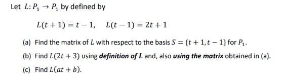 Let L:P, → P, by defined by
L(t + 1) = t – 1, L(t – 1) = 2t +1
(a) Find the matrix of L with respect to the basis S = {t + 1,t – 1} for P,.
(b) Find L(2t + 3) using definition of L and, also using the matrix obtained in (a).
(c) Find L(at + b).
