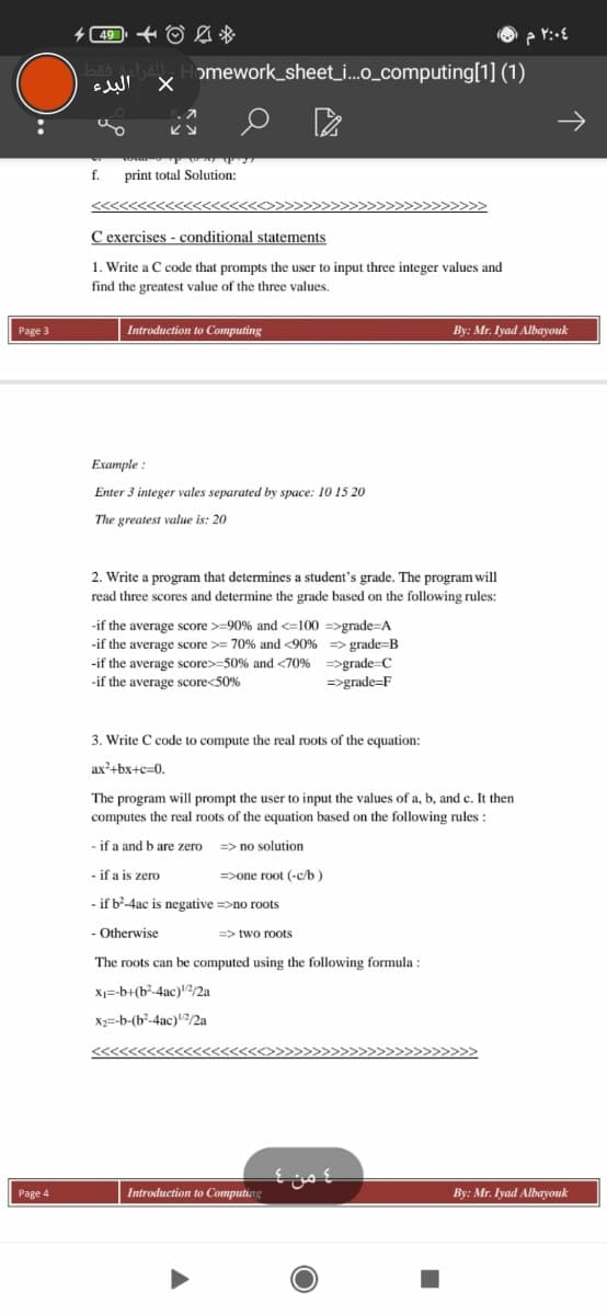 (49 + O A *
omework_sheet_i.o_computing[1] (1)
البدء
f.
print total Solution:
C exercises - conditional statements
1. Write a C code that prompts the user to input three integer values and
find the greatest value of the three values.
Page 3
Introduction to Computing
By: Mr. Iyad Albayouk
Example :
Enter 3 integer vales separated by space: 10 15 20
The greatest value is: 20
2. Write a program that determines a student's grade. The program will
read three scores and determine the grade based on the following rules:
-if the average score >=90% and <=100 =>grade=A
-if the average score >= 70% and <90% => grade=B
-if the average score>=50% and <70% =>grade=C
-if the average score<50%
=>grade=F
3. Write C code to compute the real roots of the equation:
ax+bx+c=0.
The program will prompt the user to input the values of a, b, and c. It then
computes the real roots of the equation based on the following rules :
- if a and b are zero
=> no solution
- if a is zero
=>one root (-c/b )
- if b-4ac is negative =>no roots
- Otherwise
=> two roots
The roots can be computed using the following formula :
Xj=-b+(b²-4ac)?/2a
X2=-b-(b²-4ac)/2a
4 من
Page 4
Introduction to Computing
By: Mr. Iyad Albayouk
