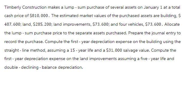 Timberly Construction makes a lump - sum purchase of several assets on January 1 at a total
cash price of $810,000. The estimated market values of the purchased assets are building, $
487,600; land, $285,200; land improvements, $73,600; and four vehicles, $73,600. Allocate
the lump - sum purchase price to the separate assets purchased. Prepare the journal entry to
record the purchase. Compute the first-year depreciation expense on the building using the
straight-line method, assuming a 15-year life and a $31, 000 salvage value. Compute the
first-year depreciation expense on the land improvements assuming a five-year life and
double - declining - balance depreciation.