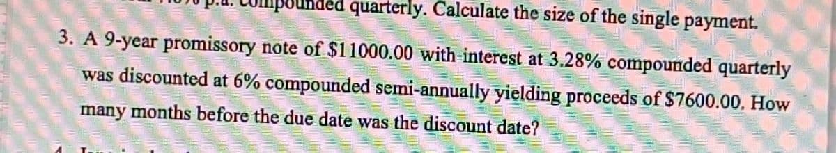 Umpounded quarterly. Calculate the size of the single payment.
3. A 9-year promissory note of $11000.00 with interest at 3.28% compounded quarterly
was discounted at 6% compounded semi-annually yielding proceeds of $7600.00. How
many months before the due date was the discount date?