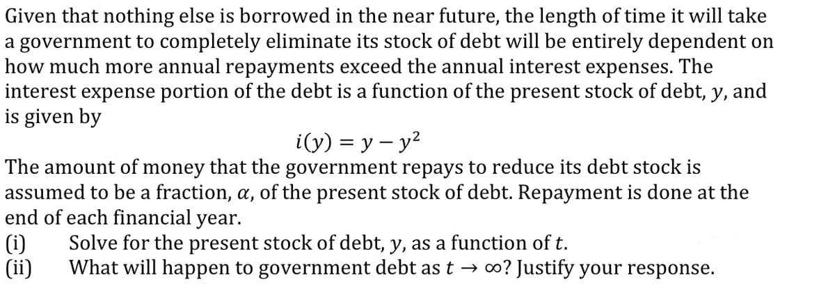 Given that nothing else is borrowed in the near future, the length of time it will take
a government to completely eliminate its stock of debt will be entirely dependent on
how much more annual repayments exceed the annual interest expenses. The
interest expense portion of the debt is a function of the present stock of debt, y, and
is given by
i(y) = y – y?
The amount of money that the government repays to reduce its debt stock is
assumed to be a fraction, a, of the present stock of debt. Repayment is done at the
end of each financial year.
(i)
(ii)
Solve for the present stock of debt, y, as a function of t.
What will happen to government debt ast → o? Justify your response.
