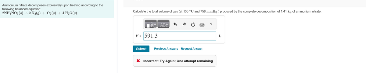 Ammonium nitrate decomposes explosively upon heating according to the
following balanced equation:
2NH4NO3 (s) → 2 N2(g) + O2(g) + 4 H₂O(g)
Calculate the total volume of gas (at 135 °C and 758 mmHg ) produced by the complete decomposition of 1.41 kg of ammonium nitrate.
V = 591.3
Submit
ΑΣΦ
w
Previous Answers Request Answer
X Incorrect; Try Again; One attempt remaining
L