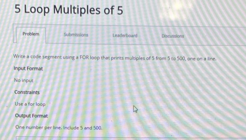 5 Loop Multiples of 5
Problem
Submissions
Leaderboard
Discussions
Write a code segnment using a FOR loop that prinits multiples of 5 from 5 to 500, one on a line.
Input Format
No input
Constraints
Use a for loop
Output Format
One number per line. Include 5 and 500.
