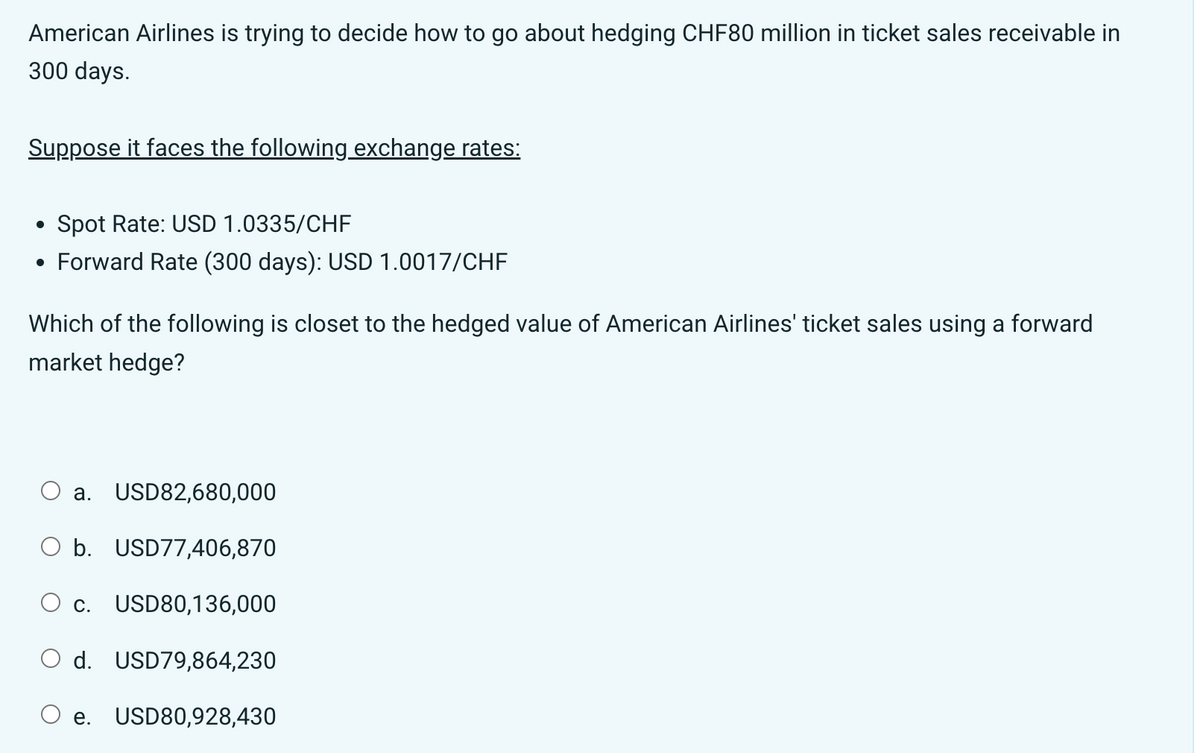 American Airlines is trying to decide how to go about hedging CHF80 million in ticket sales receivable in
300 days.
Suppose it faces the following exchange rates:
●
Spot Rate: USD 1.0335/CHF
Forward Rate (300 days): USD 1.0017/CHF
Which of the following is closet to the hedged value of American Airlines' ticket sales using a forward
market hedge?
O a. USD82,680,000
O b. USD77,406,870
O c. USD80,136,000
O d. USD79,864,230
e.
USD80,928,430