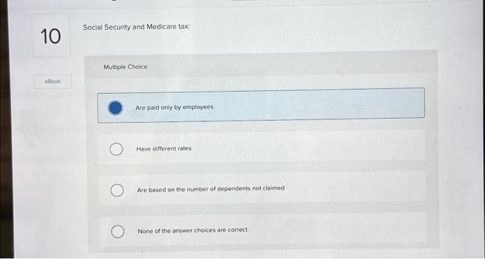 10
eBook
Social Security and Medicare tax:
Multiple Choice
Are paid only by employees i
Have different rates
Are based on the number of dependents not claimed
None of the answer choices are correct.