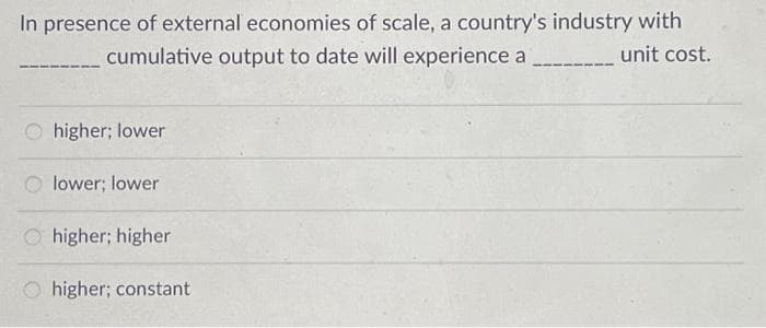 In presence of external economies of scale, a country's industry with
______unit cost.
cumulative output to date will experience a
Ohigher; lower
lower; lower
Ohigher; higher
higher; constant