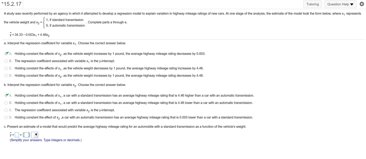 *15.2.17
Tutoring
Question Help ▼
A study was recently performed by an agency in which it attempted to develop a regression model to explain variation in highway mileage ratings of new cars. At one stage of the analysis, the estimate of the model took the form below, where x, represents
1, if standard transmission
the vehicle weight and x, = .
Complete parts a through e.
0, if automatic transmission
y = 34.33 - 0.003x, + 4.46x2
a. Interpret the regression coefficient for variable x,. Choose the correct answer below.
A. Holding constant the effects of x,, as the vehicle weight increases by 1 pound, the average highway mileage rating decreases by 0.003.
B. The regression coefficient associated with variable x, is the y-intercept.
OC. Holding constant the effects of x,, as the vehicle weight decreases by 1 pound, the average highway mileage rating increases by 4.46.
O D. Holding constant the effects of x,, as the vehicle weight increases by 1 pound, the average highway mileage rating decreases by 4.46.
b. Interpret the regression coefficient for variable x,. Choose the correct answer below.
A. Holding constant the effects of x,, a car with a standard transmission has an average highway mileage rating that is 4.46 higher than a car with an automatic transmission.
O B. Holding constant the effects of x,, a car with a standard transmission has an average highway mileage rating that is 4.46 lower than a car with an automatic transmission.
O C. The regression coefficient associated with variable x, is the y-intercept.
D. Holding constant the effect of x, ,a car with an automatic transmission has an average highway mileage rating that is 0.003 lower than a car with a standard transmission.
c. Present an estimate of a model that would predict the average highway mileage rating for an automobile with a standard transmission as a function of the vehicle's weight.
ŷ =+ O
(Simplify your answers. Type integers or decimals.)
