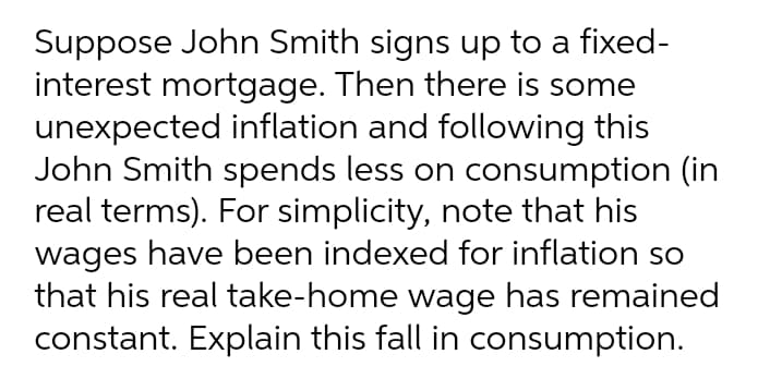 Suppose John Smith signs up to a fixed-
interest mortgage. Then there is some
unexpected inflation and following this
John Smith spends less on consumption (in
real terms). For simplicity, note that his
wages have been indexed for inflation so
that his real take-home wage has remained
constant. Explain this fall in consumption.
