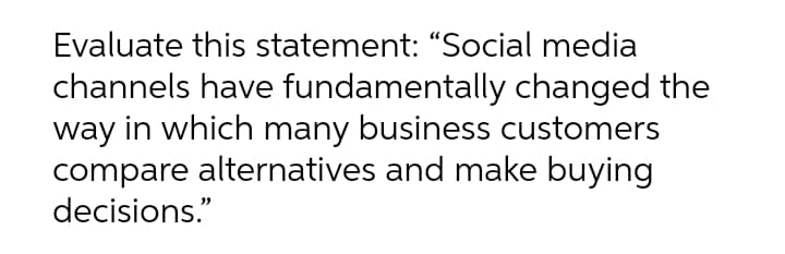 Evaluate this statement: "Social media
channels have fundamentally changed the
way in which many business customers
compare alternatives and make buying
decisions."
