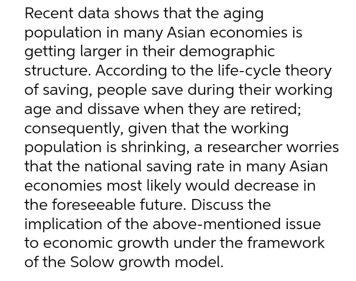 Recent data shows that the aging
population in many Asian economies is
getting larger in their demographic
structure. According to the life-cycle theory
of saving, people save during their working
age and dissave when they are retired;
consequently, given that the working
population is shrinking, a researcher worries
that the national saving rate in many Asian
economies most likely would decrease in
the foreseeable future. Discuss the
implication of the above-mentioned issue
to economic growth under the framework
of the Solow growth model.
