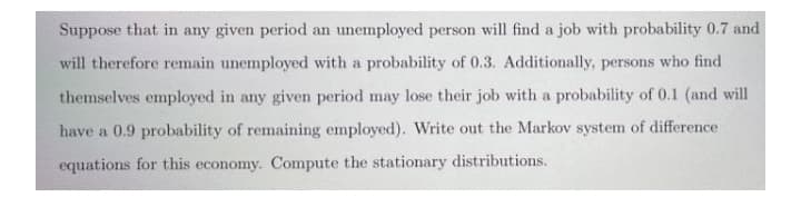Suppose that in any given period an unemployed person will find a job with probability 0.7 and
will therefore remain unemployed with a probability of 0.3. Additionally, persons who find
themselves employed in any given period may lose their job with a probability of 0.1 (and will
have a 0.9 probability of remaining employed). Write out the Markov system of difference
equations for this economy. Compute the stationary distributions.
