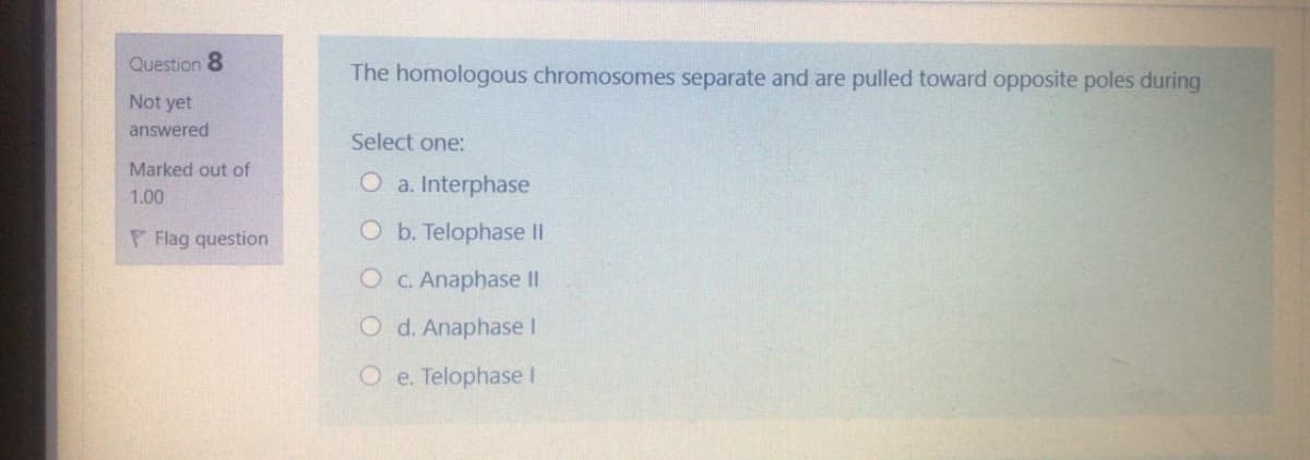Question 8
The homologous chromosomes separate and are pulled toward opposite poles during
Not yet
answered
Select one:
Marked out of
O a. Interphase
1.00
P Flag question
O b. Telophase II
O C. Anaphase II
O d. Anaphase I
O e. Telophase I
