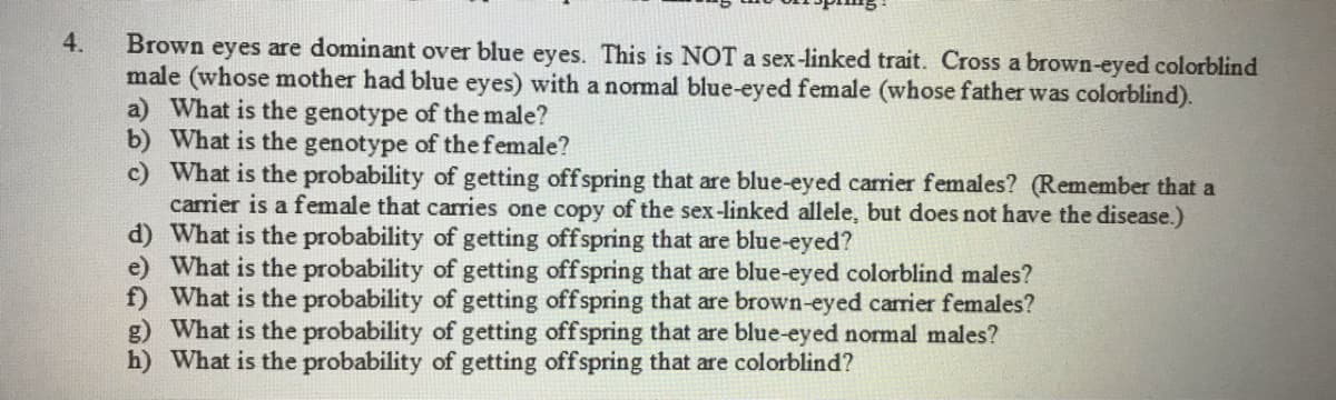 4.
Brown eyes are dominant over blue eyes. This is NOT a sex-linked trait. Cross a brown-eyed colorblind
male (whose mother had blue eyes) with a normal blue-eyed female (whose father was colorblind).
a) What is the genotype of the male?
b) What is the genotype of the female?
c) What is the probability of getting offspring that are blue-eyed carrier females? (Remember that a
carrier is a female that carries one copy of the sex-linked allele, but does not have the disease.)
d) What is the probability of getting offspring that are blue-eyed?
e) What is the probability of getting offspring that are blue-eyed colorblind males?
f) What is the probability of getting offspring that are brown-eyed carrier females?
g) What is the probability of getting offspring that are blue-eyed normal males?
h) What is the probability of getting offspring that are colorblind?
