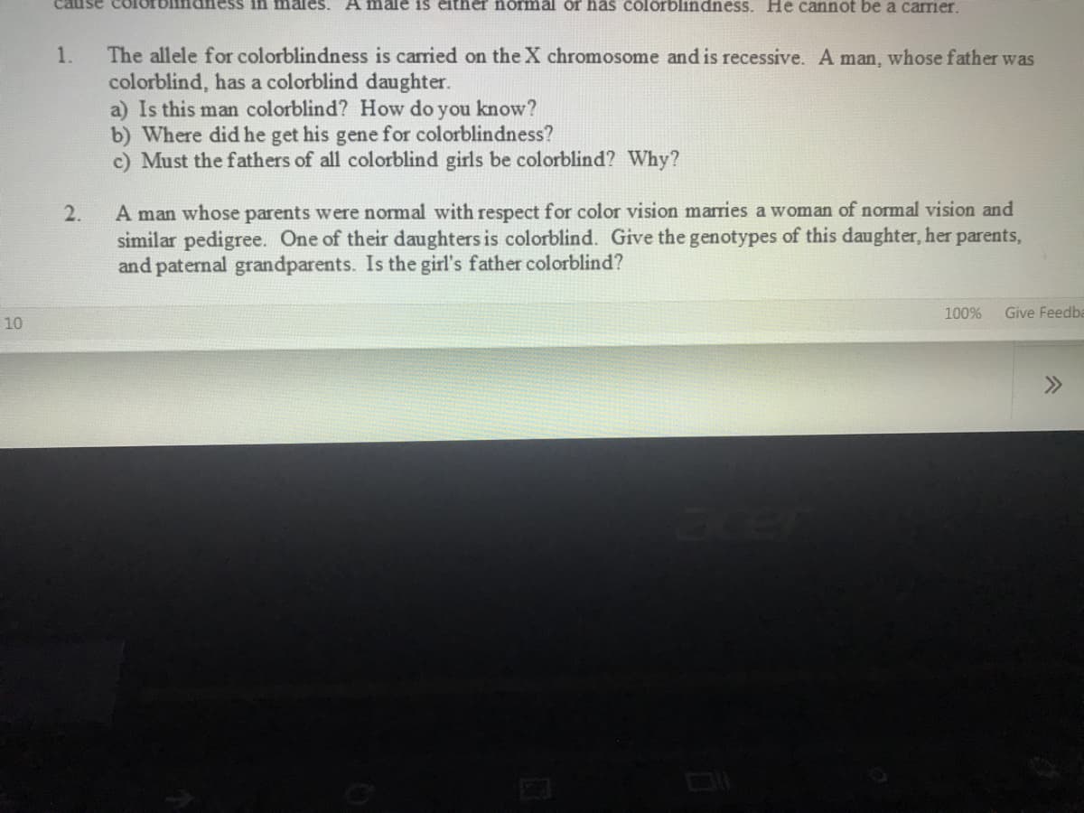 ess in males. A male i1s either normal or has colorblindness. He cannot be a carrier.
The allele for colorblindness is carried on the X chromosome and is recessive. A man, whose father was
colorblind, has a colorblind daughter.
a) Is this man colorblind? How do you know?
b) Where did he get his gene for colorblindness?
c) Must the fathers of all colorblind girls be colorblind? Why?
1.
A man whose parents were normal with respect for color vision marries a woman of normal vision and
similar pedigree. One of their daughters is colorblind. Give the genotypes of this daughter, her parents,
and paternal grandparents. Is the girl's father colorblind?
2.
100%
Give Feedba
10
>>
