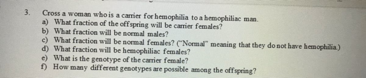 Cross a woman who is a carrier for hemophilia to a hemophiliac man.
a) What fraction of the offspring will be carrier females?
b) What fraction will be normal males?
c) What fraction will be normal females? ("Normal" meaning that they do not have hemophilia.)
What fraction will be hemophiliac females?
e) What is the genotype of the carrier female?
f) How many different genotypes are possible among the offspring?
3.

