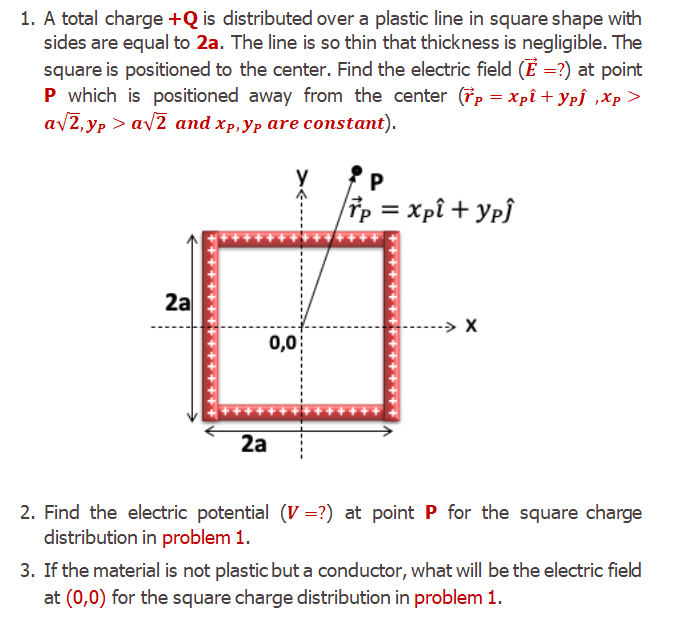 1. A total charge +Q is distributed over a plastic line in square shape with
sides are equal to 2a. The line is so thin that thickness is negligible. The
square is positioned to the center. Find the electric field (E =?) at point
P which is positioned away from the center (řp = Xpî + Ypj ,Xp>
a/2,yp > av2 and xp,Yp are constant).
P
Tp = xpî + Yp}
%3D
*****
2a
-> X
0,0
2a
2. Find the electric potential (V =?) at point P for the square charge
distribution in problem 1.
3. If the material is not plastic but a conductor, what will be the electric field
at (0,0) for the square charge distribution in problem 1.
