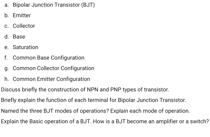 a. Bipolar Junction Transistor (BJT)
b. Emitter
c. Collector
d. Base
e. Saturation
f. Common Base Configuration
g. Common Collector Configuration
h. Common Emitter Configuration
Discuss briefly the construction of NPN and PNP types of transistor.
Briefly explain the function of each terminal for Bipolar Junction Transistor.
Named the three BJT modes of operations? Explain each mode of operation.
Explain the Basic operation of a BJT. How is a BJT become an amplifier or a switch?
